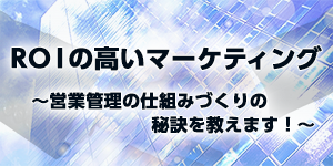 ROIの高いマーケティング～営業管理の仕組みづくりの秘訣を教えます！